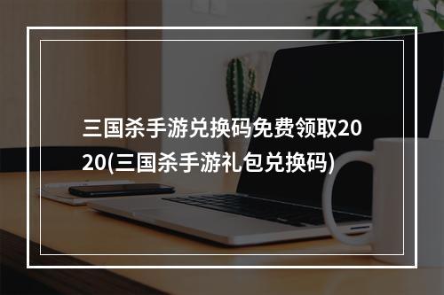 三国杀手游兑换码免费领取2020(三国杀手游礼包兑换码)