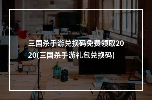 三国杀手游兑换码免费领取2020(三国杀手游礼包兑换码)