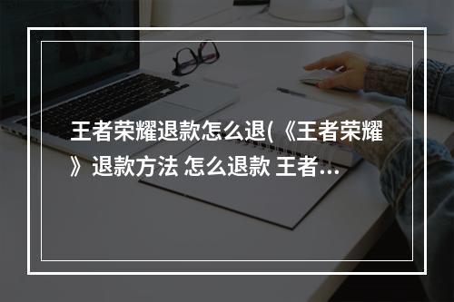 王者荣耀退款怎么退(《王者荣耀》退款方法 怎么退款 王者荣耀 )