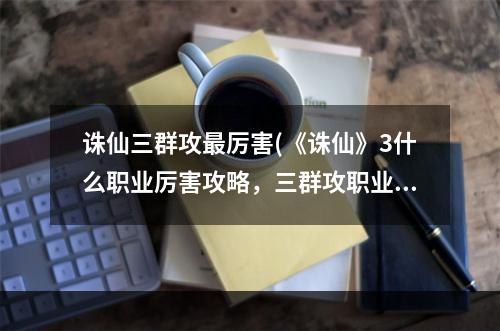 诛仙三群攻最厉害(《诛仙》3什么职业厉害攻略，三群攻职业 三平民玩哪个)