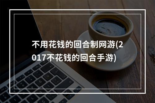 不用花钱的回合制网游(2017不花钱的回合手游)