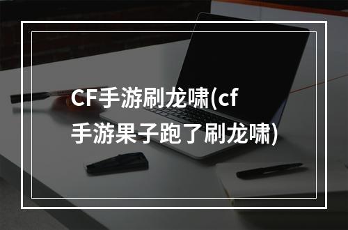 CF手游刷龙啸(cf手游果子跑了刷龙啸)