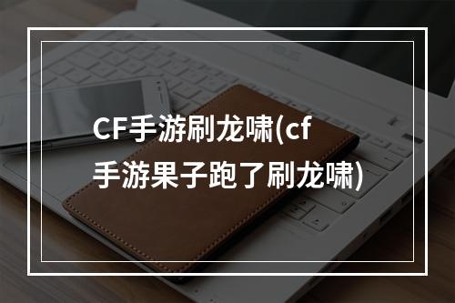 CF手游刷龙啸(cf手游果子跑了刷龙啸)