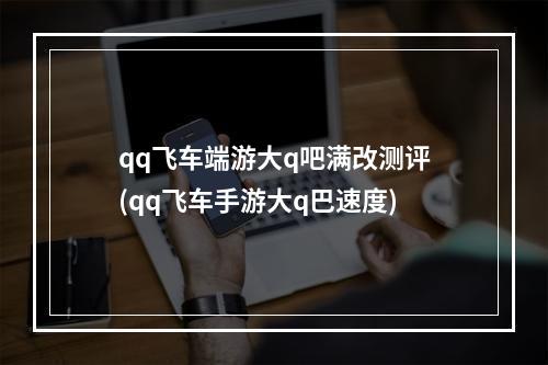 qq飞车端游大q吧满改测评(qq飞车手游大q巴速度)