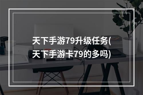 天下手游79升级任务(天下手游卡79的多吗)