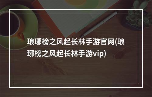 琅琊榜之风起长林手游官网(琅琊榜之风起长林手游vip)