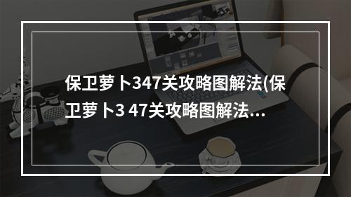 保卫萝卜347关攻略图解法(保卫萝卜3 47关攻略图解法)