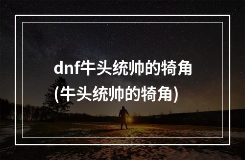 dnf牛头统帅的犄角(牛头统帅的犄角)