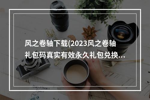 风之卷轴下载(2023风之卷轴礼包码真实有效永久礼包兑换码大全 14个最)