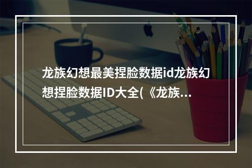 龙族幻想最美捏脸数据id龙族幻想捏脸数据ID大全(《龙族幻想》捏脸数据大全男 一键捏脸数据ID代码  )