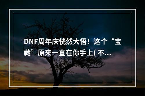 DNF周年庆恍然大悟！这个“宝藏”原来一直在你手上( 不要再错过！DNF周年庆活动提前曝光，全新玩法等你来挑战)