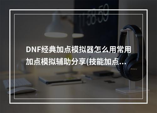 DNF经典加点模拟器怎么用常用加点模拟辅助分享(技能加点模拟器)