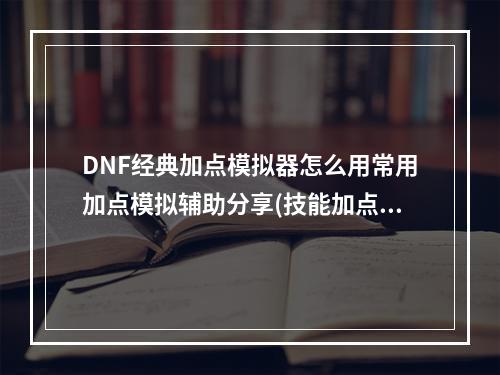 DNF经典加点模拟器怎么用常用加点模拟辅助分享(技能加点模拟器)