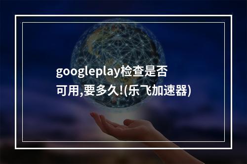 googleplay检查是否可用,要多久!(乐飞加速器)