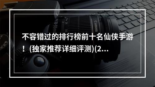 不容错过的排行榜前十名仙侠手游！(独家推荐详细评测)(2022年最新最热门的仙侠手游你都知道吗？(深入解析战斗系统))