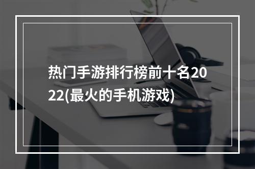 热门手游排行榜前十名2022(最火的手机游戏)