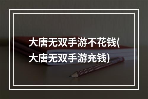 大唐无双手游不花钱(大唐无双手游充钱)