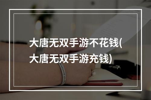 大唐无双手游不花钱(大唐无双手游充钱)