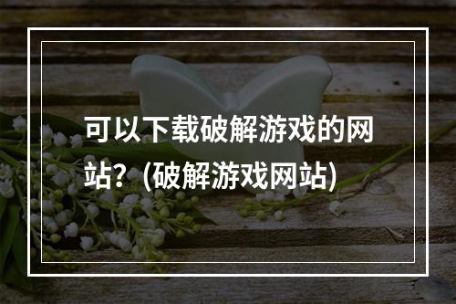 可以下载破解游戏的网站？(破解游戏网站)