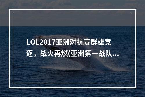 LOL2017亚洲对抗赛群雄竞逐，战火再燃(亚洲第一战队即将崛起，LOL2017亚洲对抗赛预测)