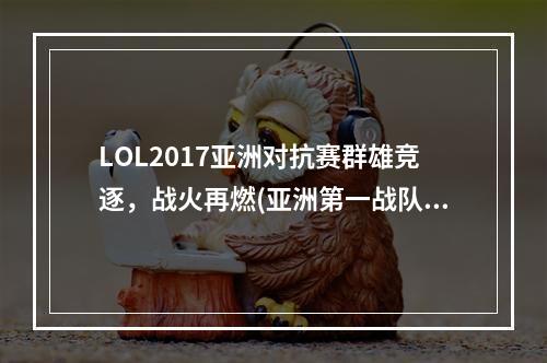 LOL2017亚洲对抗赛群雄竞逐，战火再燃(亚洲第一战队即将崛起，LOL2017亚洲对抗赛预测)