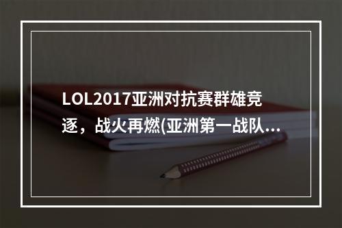 LOL2017亚洲对抗赛群雄竞逐，战火再燃(亚洲第一战队即将崛起，LOL2017亚洲对抗赛预测)