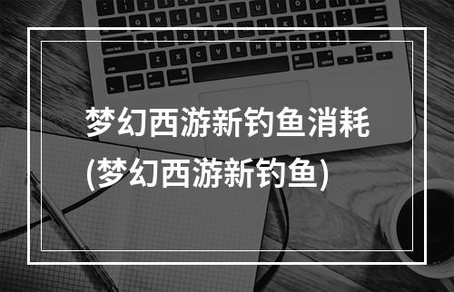 梦幻西游新钓鱼消耗(梦幻西游新钓鱼)