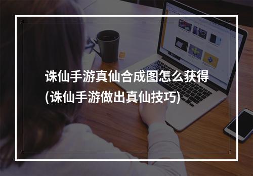 诛仙手游真仙合成图怎么获得(诛仙手游做出真仙技巧)