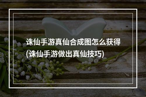 诛仙手游真仙合成图怎么获得(诛仙手游做出真仙技巧)