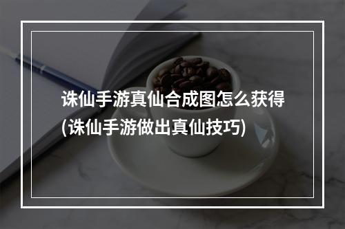 诛仙手游真仙合成图怎么获得(诛仙手游做出真仙技巧)