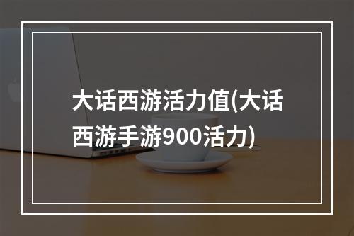 大话西游活力值(大话西游手游900活力)