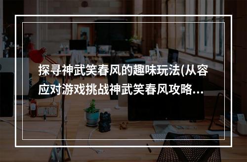 探寻神武笑春风的趣味玩法(从容应对游戏挑战神武笑春风攻略)