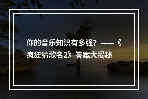 你的音乐知识有多强？——《疯狂猜歌名2》答案大揭秘