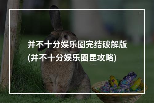 并不十分娱乐圈完结破解版(并不十分娱乐圈昆攻略)