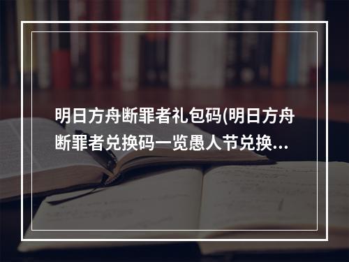 明日方舟断罪者礼包码(明日方舟断罪者兑换码一览愚人节兑换码2022最新断罪者)