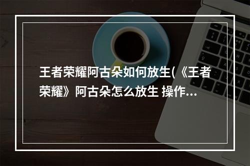 王者荣耀阿古朵如何放生(《王者荣耀》阿古朵怎么放生 操作技巧分享 )