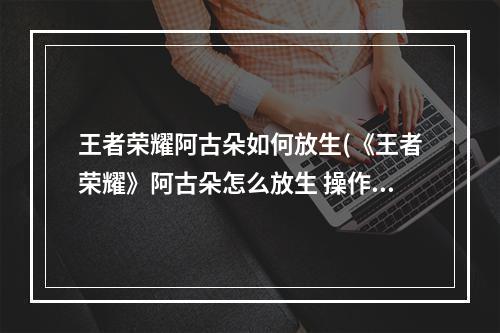 王者荣耀阿古朵如何放生(《王者荣耀》阿古朵怎么放生 操作技巧分享 )