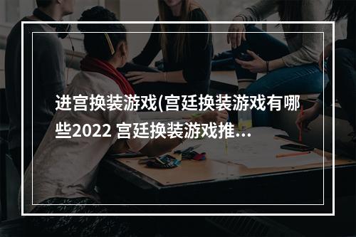 进宫换装游戏(宫廷换装游戏有哪些2022 宫廷换装游戏推荐  )