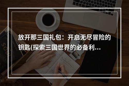 放开那三国礼包：开启无尽冒险的钥匙(探索三国世界的必备利器)文章正文请查看下文