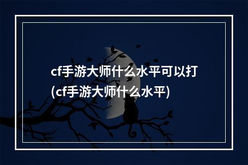 cf手游大师什么水平可以打(cf手游大师什么水平)