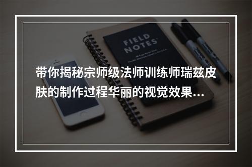 带你揭秘宗师级法师训练师瑞兹皮肤的制作过程华丽的视觉效果绝对让你惊艳不已(超值皮肤)