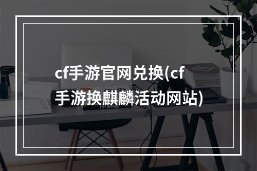 cf手游官网兑换(cf手游换麒麟活动网站)