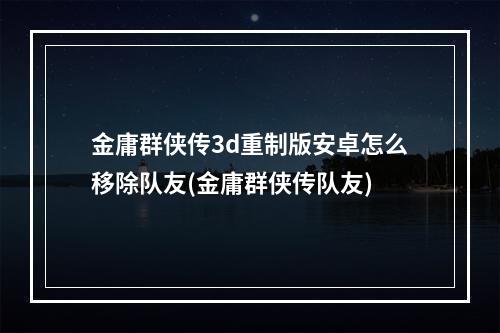 金庸群侠传3d重制版安卓怎么移除队友(金庸群侠传队友)