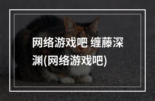 网络游戏吧 缠藤深渊(网络游戏吧)