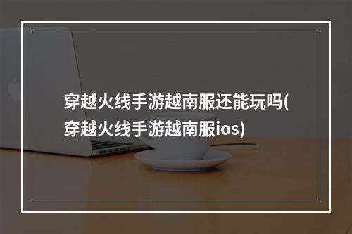 穿越火线手游越南服还能玩吗(穿越火线手游越南服ios)