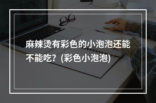 麻辣烫有彩色的小泡泡还能不能吃？(彩色小泡泡)