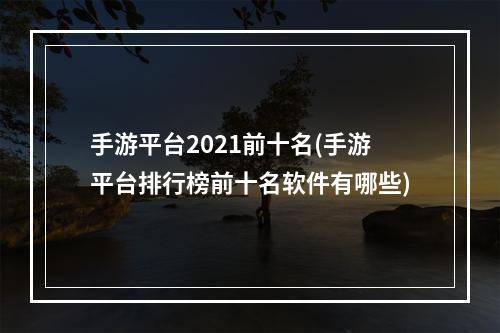 手游平台2021前十名(手游平台排行榜前十名软件有哪些)