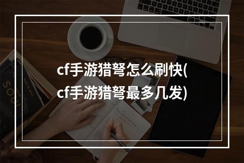 cf手游猎弩怎么刷快(cf手游猎弩最多几发)