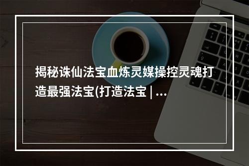 揭秘诛仙法宝血炼灵媒操控灵魂打造最强法宝(打造法宝 | 操控灵魂 | 诛仙世界)