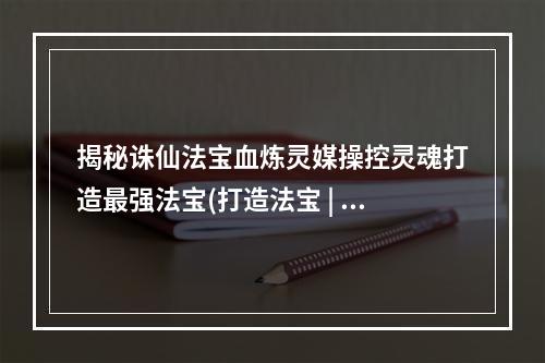 揭秘诛仙法宝血炼灵媒操控灵魂打造最强法宝(打造法宝 | 操控灵魂 | 诛仙世界)